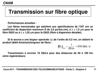 41
CNAM
Cours B11 - TRANSMISSION DES TELECOMMUNICATIONS - Partie 2 - Chapitre 5
Performances actuelles :
Les fibres monomodes qui satisfont aux spécifications de l’UIT ont un
coefficient de dispersion maximum D de 3,5 ps/(km.nm), à λ
λ
λ
λ = 1,3 µ
µ
µ
µm pour la
fibre G652 ou à λ
λ
λ
λ = 1,55 µ
µ
µ
µm pour la G653 (fibre à dispersion décalée).
Si la source a une largeur spectrale ∆λ
∆λ
∆λ
∆λ de l’ordre de 0,5 nm, on obtient le
produit (débit binaire)x(longueur de fibre) :
Transmission à environ 10 Gbit/s pour des distances de 50 à 100 km
entre régénérateurs
BL
( )max
=
1
2D∆λ
≈ 570 Gbit / s
Transmission sur fibre optique
 