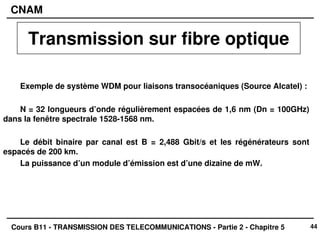 44
CNAM
Cours B11 - TRANSMISSION DES TELECOMMUNICATIONS - Partie 2 - Chapitre 5
Exemple de système WDM pour liaisons transocéaniques (Source Alcatel) :
N = 32 longueurs d’onde régulièrement espacées de 1,6 nm (Dn = 100GHz)
dans la fenêtre spectrale 1528-1568 nm.
Le débit binaire par canal est B = 2,488 Gbit/s et les régénérateurs sont
espacés de 200 km.
La puissance d’un module d’émission est d’une dizaine de mW.
Transmission sur fibre optique
 