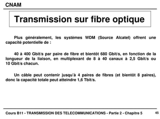 45
CNAM
Cours B11 - TRANSMISSION DES TELECOMMUNICATIONS - Partie 2 - Chapitre 5
Plus généralement, les systèmes WDM (Source Alcatel) offrent une
capacité potentielle de :
40 à 400 Gbit/s par paire de fibre et bientôt 680 Gbit/s, en fonction de la
longueur de la liaison, en multiplexant de 8 à 40 canaux à 2,5 Gbit/s ou
10 Gbit/s chacun.
Un câble peut contenir jusqu’à 4 paires de fibres (et bientôt 8 paires),
donc la capacité totale peut atteindre 1,6 Tbit/s.
Transmission sur fibre optique
 