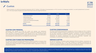 2020
1º TRI
Relatório de
Resultados
17
Custos
¹ Para análises do 1T19, excluímos os valores referentes ao resultado trimestral dos 7 shoppings vendidos em agosto/19, do Shopping Sete Lagoas, vendido em fevereiro/19, e o resultado do mês de março do Via Brasil
Shopping, vendido em março/20. Ressaltamos que, entre o 1T19 e 1T20, aumentamos nossa participação no Shopping Del Rey, Shopping Iguatemi Caxias, Shopping Villa-Lobos e Shopping Piracicaba em 15,0%, 25,5%,
5,0% e 38,4%, respectivamente. Estes acontecimentos impactaram o resultado a partir da data de cada evento.
1T20 1T19 %
Custos com Pessoal (5.872) (7.588) -22,6%
Diversos Serviços (4.006) (3.774) 6,1%
Custos Condominiais (11.297) (11.879) -4,9%
Custos com Fundo de Promoções (2.321) (3.354) -30,8%
Demais Custos (12.169) (9.858) 23,4%
Custos (35.665) (36.453) -2,2%
Custos Ex Vendas ¹ (35.665) (30.313) 17,7%
Neste trimestre, os custos da Companhia totalizaram R$ 35,7 milhões, 2,2% abaixo do apresentado no 1T19. Ao excluir os shoppings vendidos¹, os custos apresentaram aumento
de 17,7%. As principais variações nos custos foram decorrentes dos seguintes fatores:
CUSTOS COM PESSOAL
Verificamos uma redução de 22,6% em custos com pessoal, que totalizaram
R$ 5,9 milhões no 1T20. A melhora esta associada a venda dos 8 shoppings no ano de
2019. Excluindo os shoppings vendidos¹, esta redução foi de 7,2%. O principal efeito
que contribuiu para esta redução foi a readequação do time de auditoria de lojas após a
automatização do recolhimento de informação de vendas das lojas.
CUSTOS CONDOMINIAIS
Os custos condominiais apresentaram redução de 4,9% em relação ao 1T19. A melhora
está associada a redução do aporte condominial por conta da venda dos 8 shoppings no
ano de 2019. Excluindo os shoppings vendidos¹, entretanto, os custos condominiais
apresentaram crescimento de R$ 2,5 milhões. Um dos principais efeitos foi o aumento
temporário em aportes condominiais em ativos com expansões mapeadas, que
contemplam a movimentação de lojistas e readequação de ABL.
CUSTOS COM FUNDO DE PROMOÇÕES
Os custos com fundo de promoções apresentaram redução de 30,8% no trimestre. Esta
redução está associada, principalmente, à diminuição de gastos com as iniciativas de
marketing em ações promovidas no Shopping Estação Cuiabá, inaugurado no 4T18, e no
Shopping Estação BH.
DEMAIS CUSTOS
Ao final do trimestre, os demais custos totalizaram R$ 12,2 milhões, crescimento de
23,4% em comparação com o 1T19. Esta variação foi resultado principalmente da
recompra de pontos de lojistas, no valor de R$ 1,8 milhão, para viabilizar os projetos de
retrofit e as expansões, além do aumento de custos de estacionamento.
 