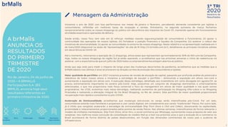 2020
1º TRI
Relatório de
Resultados
3
A brMalls
ANUNCIA OS
RESULTADOS
DO PRIMEIRO
TRIMESTRE
DE 2020
Rio de Janeiro, 04 de junho de
2020 – A BRMALLS
Participações S.A. (B3:
BRML3), anuncia hoje seus
resultados referentes ao
primeiro trimestre de 2020.
Iniciamos o ano de 2020 com boa performance nos meses de janeiro e fevereiro, percebendo demanda consistente por lojistas e
consumidores, refletidas em melhores taxas de ocupação e vendas. Entretanto, na segunda quinzena de março fechamos
temporariamente todos os nossos shoppings ao público em decorrência dos impactos da Covid-19, mantendo apenas em funcionamento
atividades essenciais e operações de delivery.
Desde então, nosso foco tem sido em (i) reforçar medidas visando segurança/saúde de consumidores e funcionários; (ii) apoiar a
continuidade das operações de nossos lojistas; (iii) fortalecer a posição financeira e liquidez da Companhia; (iv) acelerar o rollout das
iniciativas de omnicanalidade; (v) apoiar as comunidades no entorno de nossos shoppings. Neste relatório e na apresentação realizada em 4
de maio/2020 (disponível na seção de “Apresentações” do site de RI http://ri.brmalls.com.br/), detalhamos as principais iniciativas adotas
em decorrência da COVID-19.
Até o momento, retomamos a operação de 11 shoppings, ativos esses que representam aproximadamente 30% do NOI core da Companhia.
Hoje, todos os nossos shoppings da região Sul já estão operando, e acreditamos que nas próximas semanas o ritmo de reaberturas irá
acelerar, com a expectativa de que em julho de 2020 todos os empreendimentos estejam abertos ao público.
Ainda que seja cedo para medir o impacto de longo prazo das mudanças decorrentes da pandemia, acreditamos que as medidas que a
brMalls adotou nos últimos 3 anos se provaram na direção correta da evolução dos consumidores e lojistas:
Maior qualidade de portfólio: em 2017 iniciamos processo de revisão de alocação de capital, passando por profunda análise do potencial e
relevância de todos nossos ativos e iniciamos a estratégia de esculpir o portfólio - diminuindo a exposição em ativos non-core e
aumentando a exposição em ativos core. A execução dessa estratégia, detalhada aos investidores em carta divulgada em agosto/19, se
provou extremamente importante no cenário pós-Covid. Hoje, possuímos um conjunto de shoppings dominantes e criteriosamente
selecionados, o que nos proporciona mais força comercial e foco do management em ativos de maior qualidade e nos quais somos
proprietários. No 1T20, evoluímos mais nessa estratégia, realizando aumentos de participação no Shopping Villa-Lobos e no Shopping
Piracicaba e realizando a alienação integral do Via Brasil Shopping, no Rio de Janeiro. Este portfólio de maior qualidade proporcionará
recuperação mais rápida e consistente no pós-COVID.
Aceleração da Omnicanalidade: acreditamos que mudanças estruturais no varejo serão intensificadas pós-Covid. Por um lado,
consumidores estarão mais familiares e propensos a usar canais digitais, em complemento aos canais “tradicionais” físicos. Por outro lado,
já é nítido que varejistas acelerarão a estratégia de omnicanalidade Ship from Store e Click and Collect, alavancando na capilaridade,
proximidade e relacionamentos proporcionados pelos pontos de venda físicos. Nas últimas semanas, intensificamos de forma relevante o
modelo de múltiplos marketplaces, Ship from Store, drive-thru, e social commerce por Whatsapp, aumentando nossa proposta de valor aos
varejistas. Isto reafirma nossa convicção da consolidação do modelo Mall as a Hub nos próximos anos e que a evolução do e-commerce no
Brasil acontecerá de forma distinta de países desenvolvidos, em função das dimensões continentais de nosso país e ausência de
infraestrutura.
Time
excelente
Dono Resultados
hoje e sempre
ClientesColaboração
Mensagem da Administração
 