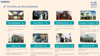 2020
1º TRI
Relatório de
Resultados
40
Portfólio de Alta Qualidade
• Fluxo médio de 1 MM de pessoas/mês.
• Entre as maiores vendas/m² da América
Latina
• Principal shopping na região de
Alphaville e Barueri
• Presente em uma das regiões de
maiores crescimento imobiliário de
classe A/B
• R$ 1,1 bilhão em vendas anuais (2019)
• Fluxo mensal de 1,5 MM de pessoas
• Um dos principais shoppings da Zona Oeste
de SP
• Complexo: Condomínio Residencial com 9
torres + Edifício Empresarial com mais de 15
empresas
• Shopping tradicional na região, com 29
anos de história.
• Mais de 50% do público com frequência de
visita semanal (IBOPE)
• Facilidade de acesso - direto das lojas
ao metrô e integrado ao terminal de
ônibus
• Entre as maiores vendas/m² da América
Latina
• Principal shopping na região da Mooca e
Ipiranga
• Shopping inaugurado em 2011 e com a mais
rápida maturação da Companhia
• R$ 1,4 bilhão em vendas anuais (2019)
• 2° maior em número de lojas do
Estado
NorteShopping - RJ Plaza Niterói - RJ Shopping Tijuca - RJ Shopping Tamboré - SP
Mooca - SP Villa Lobos - SP Metrô Santa Cruz - SP Jardim Sul - SP
 