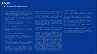 46
Anexo III – Glossário
A
ABL Médio (Aluguel/m²): ABL próprio médio do período. Não
considera os 27.921 m² referentes ao Centro de Convenções do
Shopping Estação. No cálculo do ABL médio do aluguel/m², não
consideramos os ABLs próprios do Araguaia Shopping, pois sua
receita é contabilizada via pagamento de debêntures.
ABL Médio (NOI/m²): ABL próprio médio do período. Não
considera os 27.921 m² referentes ao Centro de Convenções do
Shopping Estação.
ABL Médio (Vendas/m²): ABL próprio médio do período que
informa vendas. Não considera os 27.921 m² referentes ao
Centro de Convenções do Shopping Estação.
ABL Próprio: refere-se ao ABL total multiplicado pela nossa
participação no shopping.
Área Bruta Locável ou (“ABL Total”): refere-se à soma de todas as
áreas de um shopping disponíveis para aluguel com a exceção dos
quiosques.
C
CPC: Comitê de Pronunciamentos Contábeis
Custo de Ocupação como % das vendas: Aluguel (mínimo +
percentual) + encargos comuns + fundo de promoção dividido
pelas vendas totais. (Este item deve ser analisado do ponto de
vista do lojista)
E
EBITDA Ajustado: EBITDA - outras receitas operacionais
referentes a propriedade para investimento + receita da
debênture de participação nos lucros do shopping Araguaia
F
FFO Ajustado (Funds From Operations): Lucro Líquido +
Depreciação + Amortização + Variação Cambial Bônus Perpétuo -
Swap a Mercado - Propriedades para Investimento + Participação
Minoritária (Propriedade para Inv.) + Ajuste Impostos Não Caixa -
Outras Receitas Operacionais Não Caixa.
I
Inadimplência Líquida: Leva em consideração não apenas os
valores recebidos referentes aos vencimentos do mês como
também de boletos em aberto de vencimentos anteriores
Inadimplência: medida no último dia útil de cada mês
considerando o total faturado no mês sobre o total recebido
referente ao mesmo mês. Não considera lojas inativas.
L
Lei 11.638: A Lei n 11.638 tem como finalidade a inserção das
companhias abertas no processo de convergência contábil
internacional. Dessa forma, alguns resultados financeiros e
operacionais sofreram alguns efeitos contábeis decorrentes das
mudanças definidas pela nova Lei.
N
Net Operating Income ou (“NOI”): Receita bruta dos shoppings
(sem incluir receita de serviços) menos os custos e crédito
presumido PIS/COFINS dos shoppings + Debênture Araguaia.
P
Propriedade Para Investimento: As propriedades para
investimento são representadas por terrenos e edifícios em
Shopping Centers mantidos para auferir rendimento de aluguel
e/ou para valorização do capital e são reconhecidas pelo seu valor
justo. As avaliações foram feitas por especialistas considerando o
histórico de rentabilidade e fluxo de caixa descontado a taxas
praticadas pelo mercado. No mínimo semestralmente na data do
balanço são feitas revisões para avaliar mudanças nos saldos
reconhecidos. As variações de valor justo são reconhecidas
diretamente no resultado, mas eliminados do EBITDA ajustado e
FFO ajustado. Trimestralmente, a Companhia possui um
processo de monitoramento de eventos que indiquem a
necessidade das estimativas de valor justo serem revisadas, tais
como, inauguração de projetos, aquisição de participação
adicional ou alienação parcial em shoppings, variações
significativas nas performances dos shoppings em comparação
aos orçamentos, modificações no cenário macroeconômico, entre
outras. Se identificados tais indicativos, a Companhia ajusta suas
estimativas refletindo as eventuais variações no resultado de
cada período. As premissas do
cálculo do valor justo das propriedades para investimento foram
revistas pela auditoria independente e pelo Comitê de Auditoria.
S
Same store rent (SSR): Aluguéis das mesmas lojas que se
encontravam no mesmo local no período atual e mesmo período
do ano anterior.
Same store sales (SSS): Comparativo das vendas declaradas das
mesmas lojas que se encontravam no mesmo local no período
atual e no mesmo período do ano anterior.
Status de Comercialização: ABL de propostas aprovadas e
assinadas / ABL Total do projeto.
T
Taxa de Ocupação: ABL total alugado dividido por ABL total.
Turnover das lojas: Soma de todo ABL das Novas Negociações dos
últimos 12 meses – variação do ABL das lojas vagas do últimos 12
meses / média do ABL dos últimos 12 meses.
 