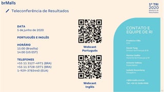 2020
1º TRI
Relatório de
Resultados
CONTATO E
EQUIPE DE RI
Frederico Villa
CFO
Derek Tang
Diretor de Finanças & RI
Marina Coelho
Gerente de Finanças & RI
Antonio Velloso
Especialista
Isabela Nauenberg
Estagiária
ri@brmalls.com.br
Tel.: +55 21 3138-9900
Teleconferência de Resultados
53
Webcast
Português
Webcast
Inglês
DATA
5 de junho de 2020
PORTUGUÊS E INGLÊS
HORÁRIO
15:00 (Brasília)
14:00 (US EST)
TELEFONES
+55 11 3127-4971 (BRA)
+55 11 3728-5971 (BRA)
1-929-3783440 (EUA)
 