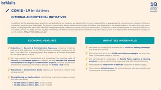 2020
1Q
Earnings
Release
7
COVID-19 Initiatives
INTERNAL AND EXTERNAL INITIATIVES
In addition to the assistance and attention we dedicate to our tenants, we believe that it is our responsibility to guarantee the protection and integrity of all our
customers, partners and employees. To this end, we strive to adopt measures and create initiatives that take care of our stakeholders in the short and long term.
Below, we highlight the measures aimed at strengthening the Company's capital structure and liquidity, in addition to the initiatives that are being carried out in
our malls. On May 4th, 2020, we held a public conference call where we discussed these initiatives in greater detail, and it is available in the “Presentations” section of
our IR website: http://ri.brmalls.com.br/
INITIATIVES IN OUR MALLSECONOMIC MEASURES
Reductions in General & Administrative Expenses, including initiatives
such as a 30% reduction in our CEO and board member’s salaries for 60
days, 25% reduction in working hours and wages for all brMalls employees
for the same period of time.
Reductions in Condominium Costs, helping our tenants to reduce their
occupancy cost.
We have paused our investments and postponed the opening date of
retrofit and expansion projects. However, we will maintain the planned
investments in the Digital Transformation projects, with the acceleration
of initiatives, helping our tenants to develop the mall as a hub model.
• R$ 300 million at CDI+1.82%, in 03/31/2020
• R$ 400 million at CDI+3.10%, in 04/17/2020
Strengthening our cash position, contributing to a fortress balance sheet,
with two new debts:
We made our parking lots available for a COVID-19 testing campaign,
in a drive-thru format;
We carried out drive-thru H1N1 vaccination campaigns, serving more
than 15 thousand people in 10 days;
We participated in campaigns to donate food, hygiene & cleaning
products in a drive-thru format, in partnership with local institutions;
We enabled the sanitization of vehicles registered in mobility apps;
We produced virtual content for local audiences, such as podcasts, jazz
concerts and breathing classes.
 