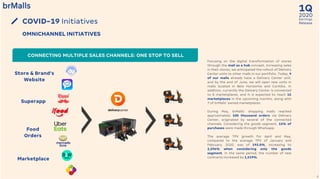 2020
1Q
Earnings
Release
8
COVID-19 Initiatives
OMNICHANNEL INITIATIVES
Store & Brand’s
Website
Superapp
Marketplace
Food
Orders
CONNECTING MULTIPLE SALES CHANNELS: ONE STOP TO SELL
Focusing on the digital transformation of stores
through the mall as a hub concept, increasing sales
in their stores, we anticipated the rollout of Delivery
Center units to other malls in our portfolio. Today, 9
of our malls already have a Delivery Center unit,
and by the end of June, we will open new units in
malls located in Belo Horizonte and Curitiba. In
addition, currently the Delivery Center is connected
to 8 marketplaces, and it is expected to reach 15
marketplaces in the upcoming months, along with
7 of brMalls’ owned marketplaces.
During May, brMalls’ shopping malls reached
approximately 100 thousand orders via Delivery
Center, originated by several of the connected
channels. Considering the goods segment, 12% of
purchases were made through Whatsapp.
The average TPV growth for April and May,
compared to the average TPV of January and
February, 2020, was of 192.0%, increasing to
2,296% when considering only the goods
segment. In the same period, the number of new
contracts increased by 1,519%.
 