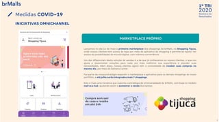 2020
1º TRI
Relatório de
Resultados
9
Medidas COVID-19
MARKETPLACE PRÓPRIO
Lançamos no dia 15 de maio o primeiro marketplace dos shoppings da brMalls, no Shopping Tijuca,
onde nossos clientes tem acesso às lojas por meio do aplicativo do shopping e permite ao lojista ter
acesso às possibilidades do mundo digital, com máxima conveniência.
Um dos diferenciais desta solução de vendas é a de que já conhecemos os nossos clientes, o que nos
ajuda a desenvolver soluções para cada vez mais melhorar sua experiência e atender suas
necessidades. Além disso, nossos clientes agora tem a comodidade de receber suas compras no
mesmo dia, por meio do Delivery Center.
Faz parte da nossa estratégia expandir o marketplace e aplicativo para os demais shoppings do nosso
portfólio, e até julho serão integrados mais 7 shoppings.
Esta é mais uma iniciativa que suporta a estratégia de omnicanalidade da brMalls, com base no modelo
mall as a hub, ajudando assim a aumentar a venda dos lojistas.
INICIATIVAS OMNICHANNEL
 