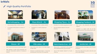 2020
1Q
Earnings
Release
40
High Quality Portfolio
• Footfall of 1.0 million people per month
• One the highest sales/m2 of Latin
America
• Main mall in the Alphaville and Barueri
regions
• Located in a region with one of the
highest premium real estate growth rate
• Annual sales of R$ 1.1 billion (2019)
• Footfall of 1.5 million people per
month
• One of the main malls in the West region
of São Paulo
• Multiuse: 9 residential towers + Corporate
building with more than 15 companies
• Traditional mall in the region, with 29 years
of history
• More than 50% of the public visits the mall
every week (IBOPE)
• Easy access – connected to the subway
and integrated with a bus terminal
• One of the highest sales/m² of Latin
America
• Main mall of the Mooca and Ipiranga region
• Mall opened in 2011 and presented the
shortest maturation period in Company’s
history
• Annual sales of R$ 1.4 billion (2019)
• 2nd largest of the state in number of
stores
NorteShopping - RJ Plaza Niterói - RJ Shopping Tijuca - RJ Shopping Tamboré - SP
Mooca - SP Villa Lobos - SP Metrô Santa Cruz - SP Jardim Sul - SP
 