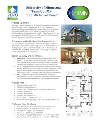 University of Minnesota
Team OptiMN
“OptiMN Impact Home”
Project Summary
Designed to fit on the majority of North Minneapolis infill lots, the
OptiMN Impact Home is a collaborative project between the
University of Minnesota and Urban Homeworks. The overarching
goal was a flexible, high-performance, energy-efficient, and
affordable house that can be easily built by Urban Homeworks and
purchased by eligible low-income residents of North Minneapolis
through the Green Homes North program.
Relevance to the Goals of the Competition
The Impact Home meets both the DOE Zero Energy Ready Home
criteria (per competition guidelines), as well as the Green Homes
North program criteria established by the city of Minneapolis. It
demonstrates that a high-performance, zero energy ready home
can be both attractive and affordable.
Design Strategy and Key Points
Enclosure: Durable and robust building systems using a
hybrid 2x4 wall with exterior insulation; cathedral truss
roof with exterior insulation; high-performance windows;
and exterior foundation insulation; airtight construction.
HVAC: High-performance integrated space and water heating
system with inverter heat pump for cooling/dehumidification,
energy recovery ventilator, and high-efficiency filter – all
delivered through a compact, small duct distribution system.
IAQ: Design strategy focused on pollution avoidance,
source-point exhaust, continuous ventilation, and consistent
distribution of fresh and filtered air to all habitable rooms.
Project Data
Location: Minneapolis, MN
2009 IECC Climate Zone: 6
Square Feet: 2,544 (including unfinished lower level)
Number of Stories: 2
Number of Bedrooms: 3
Number of Bathrooms: 1.5
HERS Score: 32 w/o PV; 0 w/ PV
Estimated Monthly Energy Costs: $93 w/o PV; $10 w/ PV
Technical Specifications
Slab Insulation = R-10; Foundation Insulation = R-15
Wall Insulation = R-30; Roof Insulation = R-50
Airtightness Target = 1.0 ACH@50Pa
Windows = 0.27 U-Value; 0.20 SHGC
Heating/Cooling/DHW Specifications = 95% CAE; 17 SEER
Energy Recovery Ventilation = 60 to 120 cfm w/70% SRE
 
