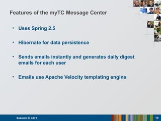 Features of the myTC Message Center
• Uses Spring 2.5
• Hibernate for data persistence
• Sends emails instantly and generates daily digest
emails for each user
• Emails use Apache Velocity templating engine
Session ID 4271 10
 