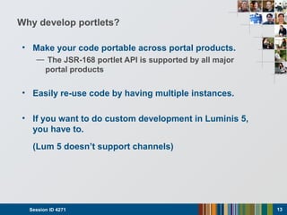 Why develop portlets?
• Make your code portable across portal products.
— The JSR-168 portlet API is supported by all major
portal products
• Easily re-use code by having multiple instances.
• If you want to do custom development in Luminis 5,
you have to.
(Lum 5 doesn’t support channels)
Session ID 4271 13
 