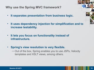 Why use the Spring MVC framework?
• It separates presentation from business logic.
• It uses dependency injection for simplification and to
increase testability.
• It lets you focus on functionality instead of
infrastructure.
• Spring's view resolution is very flexible.
—Out of the box, Spring enables you to use JSPs, Velocity
templates and XSLT views, among others.
Session ID 4271 14
 