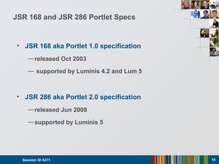 JSR 168 and JSR 286 Portlet Specs
• JSR 168 aka Portlet 1.0 specification
—released Oct 2003
— supported by Luminis 4.2 and Lum 5
• JSR 286 aka Portlet 2.0 specification
—released Jun 2008
—supported by Luminis 5
Session ID 4271 16
 