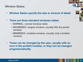 Window States
• Window States specify the size or amount of detail.
• There are three standard windows states:
—NORMAL: normal window state
—MAXIMIZED: largest window, usually fills the portal
window
—MINIMIZED: smallest window, usually only a toolbar
remains
• These can be changed by the user, usually with an
icon in the portlet’s toolbar, or they can be changed
programmatically.
Session ID 4271 20
 