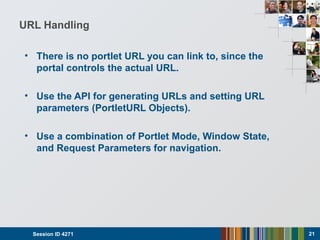URL Handling
• There is no portlet URL you can link to, since the
portal controls the actual URL.
• Use the API for generating URLs and setting URL
parameters (PortletURL Objects).
• Use a combination of Portlet Mode, Window State,
and Request Parameters for navigation.
Session ID 4271 21
 