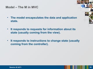 Model – The M in MVC
• The model encapsulates the data and application
state.
• It responds to requests for information about its
state (usually coming from the view).
• It responds to instructions to change state (usually
coming from the controller).
Session ID 4271 24
 