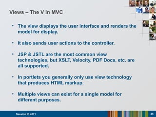 Views – The V in MVC
• The view displays the user interface and renders the
model for display.
• It also sends user actions to the controller.
• JSP & JSTL are the most common view
technologies, but XSLT, Velocity, PDF Docs, etc. are
all supported.
• In portlets you generally only use view technology
that produces HTML markup.
• Multiple views can exist for a single model for
different purposes.
Session ID 4271 25
 