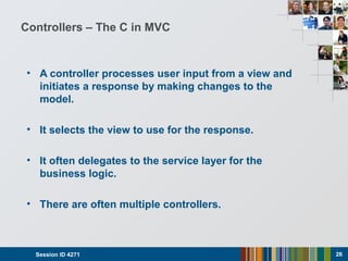Controllers – The C in MVC
• A controller processes user input from a view and
initiates a response by making changes to the
model.
• It selects the view to use for the response.
• It often delegates to the service layer for the
business logic.
• There are often multiple controllers.
Session ID 4271 26
 