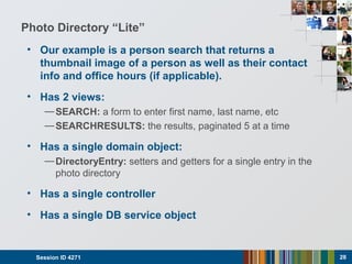 Photo Directory “Lite”
• Our example is a person search that returns a
thumbnail image of a person as well as their contact
info and office hours (if applicable).
• Has 2 views:
—SEARCH: a form to enter first name, last name, etc
—SEARCHRESULTS: the results, paginated 5 at a time
• Has a single domain object:
—DirectoryEntry: setters and getters for a single entry in the
photo directory
• Has a single controller
• Has a single DB service object
Session ID 4271 28
 