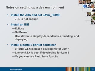 Notes on setting up a dev environment
• Install the JDK and set JAVA_HOME
—JRE is not enough
• Install an IDE
—Eclipse
—NetBeans
—Use Maven to simplify dependencies, building, and
deploying
• Install a portal / portlet container
—uPortal 2.5.6 is best if developing for Lum 4
—Liferay 5.2.x is best if developing for Lum 5
—Or you can use Pluto from Apache
Session ID 4271 29
 