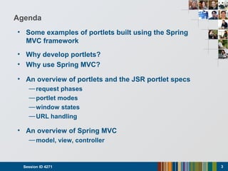 Agenda
• Some examples of portlets built using the Spring
MVC framework
• Why develop portlets?
• Why use Spring MVC?
• An overview of portlets and the JSR portlet specs
—request phases
—portlet modes
—window states
—URL handling
• An overview of Spring MVC
—model, view, controller
Session ID 4271 3
 