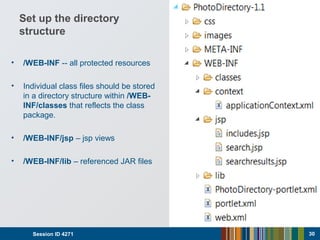 Set up the directory
structure
• /WEB-INF -- all protected resources
• Individual class files should be stored
in a directory structure within /WEB-
INF/classes that reflects the class
package.
• /WEB-INF/jsp – jsp views
• /WEB-INF/lib – referenced JAR files
Session ID 4271 30
 