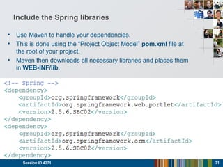 Include the Spring libraries
Session ID 4271 31
• Use Maven to handle your dependencies.
• This is done using the “Project Object Model” pom.xml file at
the root of your project.
• Maven then downloads all necessary libraries and places them
in WEB-INF/lib.
 