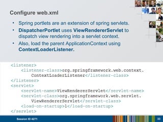 Configure web.xml
• Spring portlets are an extension of spring servlets.
• DispatcherPortlet uses ViewRendererServlet to
dispatch view rendering into a servlet context.
• Also, load the parent ApplicationContext using
ContextLoaderListener.
Session ID 4271 33
 