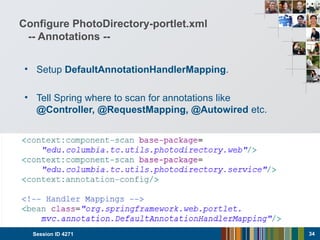 Configure PhotoDirectory-portlet.xml
-- Annotations --
• Setup DefaultAnnotationHandlerMapping.
• Tell Spring where to scan for annotations like
@Controller, @RequestMapping, @Autowired etc.
Session ID 4271 34
 