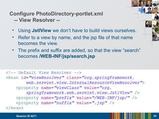 Configure PhotoDirectory-portlet.xml
-- View Resolver --
• Using JstlView we don’t have to build views ourselves.
• Refer to a view by name, and the jsp file of that name
becomes the view.
• The prefix and suffix are added, so that the view “search”
becomes /WEB-INF/jsp/search.jsp
Session ID 4271 35
 