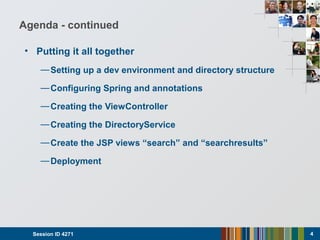 Agenda - continued
• Putting it all together
—Setting up a dev environment and directory structure
—Configuring Spring and annotations
—Creating the ViewController
—Creating the DirectoryService
—Create the JSP views “search” and “searchresults”
—Deployment
Session ID 4271 4
 