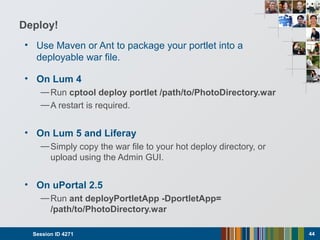 Deploy!
• Use Maven or Ant to package your portlet into a
deployable war file.
• On Lum 4
—Run cptool deploy portlet /path/to/PhotoDirectory.war
—A restart is required.
• On Lum 5 and Liferay
—Simply copy the war file to your hot deploy directory, or
upload using the Admin GUI.
• On uPortal 2.5
—Run ant deployPortletApp -DportletApp=
/path/to/PhotoDirectory.war
Session ID 4271 44
 