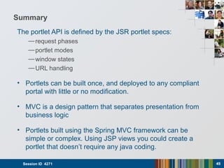 Summary
The portlet API is defined by the JSR portlet specs:
—request phases
—portlet modes
—window states
—URL handling
• Portlets can be built once, and deployed to any compliant
portal with little or no modification.
• MVC is a design pattern that separates presentation from
business logic
• Portlets built using the Spring MVC framework can be
simple or complex. Using JSP views you could create a
portlet that doesn’t require any java coding.
Session ID 4271 4545
 
