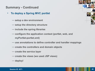Summary - Continued
• To deploy a Spring MVC portlet
— setup a dev environment
— setup the directory structure
— include the spring libraries
— configure the application context (portlet, web, and
myPortlet-portlet.xml)
— use annotations to define controller and handler mappings
— create the controllers and domain objects
— create the service layer
— create the views (we used JSP views)
— deploy!
Session ID 4271 46
 