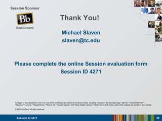 Session ID 4271 48
SunGard or its subsidiaries in the U.S. and other countries is the owner of numerous marks, including “SunGard,” the SunGard logo, “Banner,” “PowerCAMPUS,”
“Advance,” “Luminis,” "DegreeWorks," "fsaATLAS," “Course Signals,” and “Open Digital Campus.” Other names and marks used in this material are owned by third parties.
© 2011 SunGard. All rights reserved.
Session Sponsor
Thank You!
Michael Slaven
slaven@tc.edu
Please complete the online Session evaluation form
Session ID 4271
 