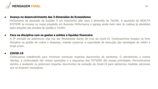 10
● Avanço no desenvolvimento das 3 dimensões do Ecossistema
Fechamento da aquisição da Supplier é um importante pilar para a dimensão de Techfin. A aquisição da WEALTH
SYSTEMS se encaixa no nosso propósito em Business Performance e agrega ainda mais valor às cadeias já atendidas
pelas soluções das divisões de Gestão e Techfin.
● Foco na disciplina com os gastos e solidez e liquidez financeira
A 2ª emissão de debêntures visa nos dar flexibilidade diante da crise da Covid-19. Continuaremos focados na forte
disciplina na gestão de custos e despesas, visando preservar a capacidade de execução das estratégias de médio e
longo prazo.
● COVID-19
Continuamos trabalhando para minimizar eventuais impactos decorrentes da pandemia. O atendimento a nossos
clientes, a continuidade das nossas operações e a segurança dos TOTVERS são nossas prioridades. Permanecemos
atentos e avaliando os potenciais impactos decorrentes da evolução da Covid-19 para adotarmos medidas adicionais
que se mostrem necessárias.
MENSAGEM FINAL
 