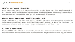 4MAIN RECENT EVENTS
ACQUISITION OF WEALTH SYSTEMS
As part of the execution of the Business Performance strategy, the acquisition of 100% of the capital of WEALTH SYSTEMS for
R $ 27.0 million, aims to expand the offer of solutions aimed at generating opportunities and converting customer sales and
adding even more value to chains already served by TOTVS 'Management and Techfin solutions.
ANNUAL AND EXTRAORDINARY SHAREHOLDERS MEETING
With the participation of 67.75% of the capital stock, the Annual and Extraordinary Shareholders Meeting approved all the
matters proposed by management, notably: (i) the change in the number of members of the Board of Directors from 9 to 7; (ii)
the election of members for a new term of 2 years; and (iii) the Stock Split in the ratio of 1 to 3 shares
2nd
ISSUE OF DEBENTURES
Issuance of R $ 200 million in Debentures to maintain the company's strong position of solidity and liquidity, seeking a balance
between the health of short-term performance and the preservation of the ability to execute medium and long-term strategies.
 