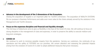 10FINAL REMARKS
● Advance in the development of the 3 dimensions of the Ecosystem.
Closing the acquisition of Supplier is an important pillar for Techfin's dimension. The acquisition of WEALTH SYSTEMS
fits our purpose in Business Performance and adds even more value to the chains already served by the solutions in the
Management and Techfin divisions.
● Focus on the expenses discipline and financial and liquidity strength.
The 2nd issue of debentures aims to give us flexibility in the face of the Covid-19 crisis. We will continue to focus on
strong discipline in the management of costs and expenses, in order to preserve the ability to execute medium and
long-term strategies.
● COVID-19
We continue to work to minimize possible impacts from the pandemic. Serving our customers, the continuity of our
operations and the safety of TOTVERS are our priorities. We remain attentive and assessing the potential impacts
arising from the evolution of Covid-19 in order to adopt additional measures that prove necessary.
 