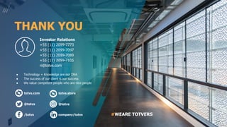 totvs.com
@totvs
/totvs company/totvs
totvs.store
@totvs
● Technology + Knowledge are our DNA
● The success of our client is our success
● We value competent people who are nice people
Investor Relations
+55 (11) 2099-7773
+55 (11) 2099-7097
+55 (11) 2099-7089
+55 (11) 2099-7105
ri@totvs.com
#WEARE TOTVERS
THANK YOU
 