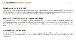 4PRINCIPAIS EVENTOS RECENTES
AQUISIÇÃO WEALTH SYSTEMS
Como parte da execução da estratégia de Business Performance, a aquisição de 100% do capital da WEALTH SYSTEMS por
R$27,0 milhões, visa ampliar a oferta de soluções voltadas à geração de oportunidades e conversão de vendas dos clientes e
agrega ainda mais valor às cadeias já atendidas pelas soluções de Gestão e Techfin da TOTVS.
ASSEMBLEIA GERAL ORDINÁRIA E EXTRAORDINÁRIA
Com participação de 67,75% do capital social da Companhia, a AGOE 2020 teve todas as matérias propostas pela
Administração aprovadas, com destaque para: (i) alteração no número de membros do Conselho de Administração de 9 para
7; (ii) eleição dos membros para um novo mandato de 2 anos; e (iii) Desdobramento de Ações na proporção de 1 para 3
ações.
2ª EMISSÃO DE DEBÊNTURES
Emissão de R$200 milhões em Debêntures para manter a larga posição de solidez e liquidez da empresa, buscando o
equilíbrio entre a saúde do desempenho de curto prazo e a preservação da capacidade de execução das estratégias de médio
e longo prazo.
 