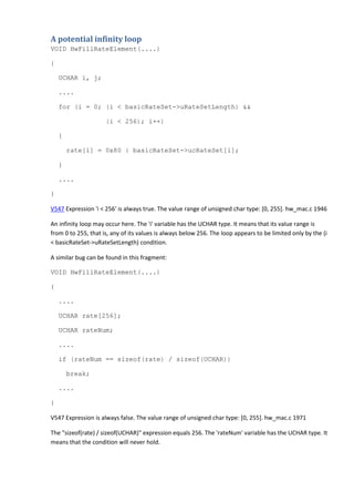 A potential infinity loop 
VOID HwFillRateElement(....) 
{ 
UCHAR i, j; 
.... 
for (i = 0; (i < basicRateSet->uRateSetLength) && 
(i < 256); i++) 
{ 
rate[i] = 0x80 | basicRateSet->ucRateSet[i]; 
} 
.... 
} 
V547 Expression 'i < 256' is always true. The value range of unsigned char type: [0, 255]. hw_mac.c 1946 
An infinity loop may occur here. The 'i' variable has the UCHAR type. It means that its value range is 
from 0 to 255, that is, any of its values is always below 256. The loop appears to be limited only by the (i 
< basicRateSet->uRateSetLength) condition. 
A similar bug can be found in this fragment: 
VOID HwFillRateElement(....) 
{ 
.... 
UCHAR rate[256]; 
UCHAR rateNum; 
.... 
if (rateNum == sizeof(rate) / sizeof(UCHAR)) 
break; 
.... 
} 
V547 Expression is always false. The value range of unsigned char type: [0, 255]. hw_mac.c 1971 
The "sizeof(rate) / sizeof(UCHAR)" expression equals 256. The 'rateNum' variable has the UCHAR type. It 
means that the condition will never hold. 
 