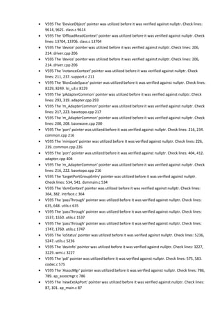 • V595 The 'DeviceObject' pointer was utilized before it was verified against nullptr. Check lines: 
9614, 9621. class.c 9614 
• V595 The 'OffloadReadContext' pointer was utilized before it was verified against nullptr. Check 
lines: 13704, 13706. class.c 13704 
• V595 The 'device' pointer was utilized before it was verified against nullptr. Check lines: 206, 
214. driver.cpp 206 
• V595 The 'device' pointer was utilized before it was verified against nullptr. Check lines: 206, 
214. driver.cpp 206 
• V595 The 'instanceContext' pointer was utilized before it was verified against nullptr. Check 
lines: 211, 237. support.c 211 
• V595 The 'BiosCodeSpace' pointer was utilized before it was verified against nullptr. Check lines: 
8229, 8249. lsi_u3.c 8229 
• V595 The 'pAdapterCommon' pointer was utilized before it was verified against nullptr. Check 
lines: 293, 319. adapter.cpp 293 
• V595 The 'm_AdapterCommon' pointer was utilized before it was verified against nullptr. Check 
lines: 217, 223. basetopo.cpp 217 
• V595 The 'm_AdapterCommon' pointer was utilized before it was verified against nullptr. Check 
lines: 200, 208. basewave.cpp 200 
• V595 The 'port' pointer was utilized before it was verified against nullptr. Check lines: 216, 234. 
common.cpp 216 
• V595 The 'miniport' pointer was utilized before it was verified against nullptr. Check lines: 226, 
239. common.cpp 226 
• V595 The 'port' pointer was utilized before it was verified against nullptr. Check lines: 404, 412. 
adapter.cpp 404 
• V595 The 'm_AdapterCommon' pointer was utilized before it was verified against nullptr. Check 
lines: 216, 222. basetopo.cpp 216 
• V595 The 'targetPortGroupEntry' pointer was utilized before it was verified against nullptr. 
Check lines: 534, 541. dsmmain.c 534 
• V595 The 'dsmContext' pointer was utilized before it was verified against nullptr. Check lines: 
364, 382. intrface.c 364 
• V595 The 'passThrough' pointer was utilized before it was verified against nullptr. Check lines: 
635, 648. utils.c 635 
• V595 The 'passThrough' pointer was utilized before it was verified against nullptr. Check lines: 
1537, 1550. utils.c 1537 
• V595 The 'passThrough' pointer was utilized before it was verified against nullptr. Check lines: 
1747, 1760. utils.c 1747 
• V595 The 'ioStatus' pointer was utilized before it was verified against nullptr. Check lines: 5236, 
5247. utils.c 5236 
• V595 The 'devInfo' pointer was utilized before it was verified against nullptr. Check lines: 3227, 
3229. wmi.c 3227 
• V595 The 'pdi' pointer was utilized before it was verified against nullptr. Check lines: 575, 583. 
codec.c 575 
• V595 The 'AssocMgr' pointer was utilized before it was verified against nullptr. Check lines: 786, 
789. ap_assocmgr.c 786 
• V595 The 'newExtApPort' pointer was utilized before it was verified against nullptr. Check lines: 
87, 101. ap_main.c 87 
 