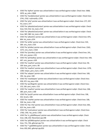 • V595 The 'ApPort' pointer was utilized before it was verified against nullptr. Check lines: 3068, 
3070. ap_oids.c 3068 
• V595 The 'HandleContext' pointer was utilized before it was verified against nullptr. Check lines: 
2741, 2762. ncdirnotify.c 2741 
• V595 The 'pHvl' pointer was utilized before it was verified against nullptr. Check lines: 277, 297. 
hvl_main.c 277 
• V595 The 'pNextActiveContext' pointer was utilized before it was verified against nullptr. Check 
lines: 914, 916. hvl_main.c 914 
• V595 The 'pNextActiveContext' pointer was utilized before it was verified against nullptr. Check 
lines: 987, 989. hvl_main.c 987 
• V595 The 'pNextCtx' pointer was utilized before it was verified against nullptr. Check lines: 874, 
894. hvl_main.c 874 
• V595 The 'pVNic' pointer was utilized before it was verified against nullptr. Check lines: 559, 
584. vnic_main.c 559 
• V595 The 'pExReq' pointer was utilized before it was verified against nullptr. Check lines: 1563, 
1575. vnic_main.c 1563 
• V595 The 'pJoinReq' pointer was utilized before it was verified against nullptr. Check lines: 241, 
259. vnic_queue.c 241 
• V595 The 'pChSwReq' pointer was utilized before it was verified against nullptr. Check lines: 439, 
447. vnic_queue.c 439 
• V595 The 'newPort' pointer was utilized before it was verified against nullptr. Check lines: 90, 
100. base_port_main.c 90 
• V595 The 'newPort' pointer was utilized before it was verified against nullptr. Check lines: 1379, 
1390. helper_port_main.c 1379 
• V595 The 'adapter' pointer was utilized before it was verified against nullptr. Check lines: 168, 
196. mp_pnp.c 168 
• V595 The 'newAdapter' pointer was utilized before it was verified against nullptr. Check lines: 
458, 472. mp_pnp.c 458 
• V595 The 'portRegInfo' pointer was utilized before it was verified against nullptr. Check lines: 
153, 166. port_main.c 153 
• V595 The 'newPort' pointer was utilized before it was verified against nullptr. Check lines: 268, 
280. port_main.c 268 
• V595 The 'pso24' pointer was utilized before it was verified against nullptr. Check lines: 338, 
352. brush.c 338 
• V595 The 'newHw' pointer was utilized before it was verified against nullptr. Check lines: 338, 
358. hw_main.c 338 
• V595 The 'Hw->Hal' pointer was utilized before it was verified against nullptr. Check lines: 605, 
623. hw_main.c 605 
• V595 The 'UseCoalesce' pointer was utilized before it was verified against nullptr. Check lines: 
1760, 1781. hw_send.c 1760 
• V595 The 'm_pWdfRequest' pointer was utilized before it was verified against nullptr. Check 
lines: 248, 250. filecontext.cpp 248 
• V595 The 'pDOMSnapshot' pointer was utilized before it was verified against nullptr. Check 
lines: 711, 736. gdlsmpl.cpp 711 
• V595 The '* ppDOMSnapshot' pointer was utilized before it was verified against nullptr. Check 
lines: 833, 842. gdlsmpl.cpp 833 
 