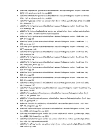 • V595 The 'pWriteBuffer' pointer was utilized before it was verified against nullptr. Check lines: 
1120, 1134. accelerometerdevice.cpp 1120 
• V595 The 'pWriteBuffer' pointer was utilized before it was verified against nullptr. Check lines: 
1291, 1305. accelerometerdevice.cpp 1291 
• V595 The 'myDevice' pointer was utilized before it was verified against nullptr. Check lines: 193, 
201. driver.cpp 193 
• V595 The 'device' pointer was utilized before it was verified against nullptr. Check lines: 206, 
214. driver.cpp 206 
• V595 The 'deviceInterfaceDetailData' pointer was utilized before it was verified against nullptr. 
Check lines: 170, 180. sensorcommunication.cpp 170 
• V595 The 'device' pointer was utilized before it was verified against nullptr. Check lines: 199, 
207. driver.cpp 199 
• V595 The 'queue' pointer was utilized before it was verified against nullptr. Check lines: 119, 
128. queue.cpp 119 
• V595 The 'queue' pointer was utilized before it was verified against nullptr. Check lines: 1368, 
1377. queue.cpp 1368 
• V595 The 'device' pointer was utilized before it was verified against nullptr. Check lines: 206, 
214. driver.cpp 206 
• V595 The 'device' pointer was utilized before it was verified against nullptr. Check lines: 206, 
214. driver.cpp 206 
• V595 The 'device' pointer was utilized before it was verified against nullptr. Check lines: 223, 
231. umdf_vdev_driver.cpp 223 
• V595 The 'device' pointer was utilized before it was verified against nullptr. Check lines: 206, 
214. driver.cpp 206 
• V595 The 'device' pointer was utilized before it was verified against nullptr. Check lines: 206, 
214. driver.cpp 206 
• V595 The 'device' pointer was utilized before it was verified against nullptr. Check lines: 206, 
214. driver.cpp 206 
• V595 The 'packet' pointer was utilized before it was verified against nullptr. Check lines: 1305, 
1312. inspect.c 1305 
• V595 The 'FxRequest' pointer was utilized before it was verified against nullptr. Check lines: 937, 
945. device.cpp 937 
• V595 The 'pImageCodecInfo' pointer was utilized before it was verified against nullptr. Check 
lines: 72, 83. gphelper.h 72 
• V595 The 'pTargetBitmap' pointer was utilized before it was verified against nullptr. Check lines: 
314, 329. gphelper.h 314 
• V595 The 'pStreamOut' pointer was utilized before it was verified against nullptr. Check lines: 
787, 790. imagefilter.cpp 787 
• V595 The 'pWiaItemWrapper' pointer was utilized before it was verified against nullptr. Check 
lines: 1590, 1620. imagefilter.cpp 1590 
• V595 The 'pIWiaItemWrapper' pointer was utilized before it was verified against nullptr. Check 
lines: 2028, 2032. imagefilter.cpp 2028 
• V595 The 'pIWiaItemWrapper' pointer was utilized before it was verified against nullptr. Check 
lines: 267, 282. segmentation.cpp 267 
• V595 The 'm_pArray' pointer was utilized before it was verified against nullptr. Check lines: 193, 
199. basicarray.h 193 
 