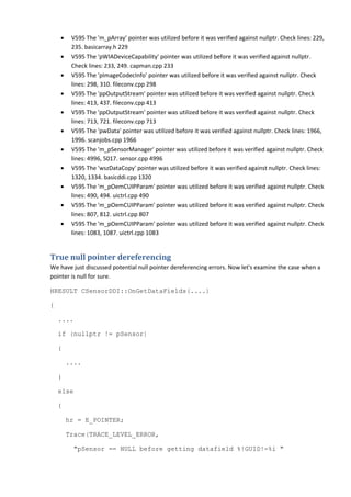 • V595 The 'm_pArray' pointer was utilized before it was verified against nullptr. Check lines: 229, 
235. basicarray.h 229 
• V595 The 'pWIADeviceCapability' pointer was utilized before it was verified against nullptr. 
Check lines: 233, 249. capman.cpp 233 
• V595 The 'pImageCodecInfo' pointer was utilized before it was verified against nullptr. Check 
lines: 298, 310. fileconv.cpp 298 
• V595 The 'ppOutputStream' pointer was utilized before it was verified against nullptr. Check 
lines: 413, 437. fileconv.cpp 413 
• V595 The 'ppOutputStream' pointer was utilized before it was verified against nullptr. Check 
lines: 713, 721. fileconv.cpp 713 
• V595 The 'pwData' pointer was utilized before it was verified against nullptr. Check lines: 1966, 
1996. scanjobs.cpp 1966 
• V595 The 'm_pSensorManager' pointer was utilized before it was verified against nullptr. Check 
lines: 4996, 5017. sensor.cpp 4996 
• V595 The 'wszDataCopy' pointer was utilized before it was verified against nullptr. Check lines: 
1320, 1334. basicddi.cpp 1320 
• V595 The 'm_pOemCUIPParam' pointer was utilized before it was verified against nullptr. Check 
lines: 490, 494. uictrl.cpp 490 
• V595 The 'm_pOemCUIPParam' pointer was utilized before it was verified against nullptr. Check 
lines: 807, 812. uictrl.cpp 807 
• V595 The 'm_pOemCUIPParam' pointer was utilized before it was verified against nullptr. Check 
lines: 1083, 1087. uictrl.cpp 1083 
True null pointer dereferencing 
We have just discussed potential null pointer dereferencing errors. Now let's examine the case when a 
pointer is null for sure. 
HRESULT CSensorDDI::OnGetDataFields(....) 
{ 
.... 
if (nullptr != pSensor) 
{ 
.... 
} 
else 
{ 
hr = E_POINTER; 
Trace(TRACE_LEVEL_ERROR, 
"pSensor == NULL before getting datafield %!GUID!-%i " 
 