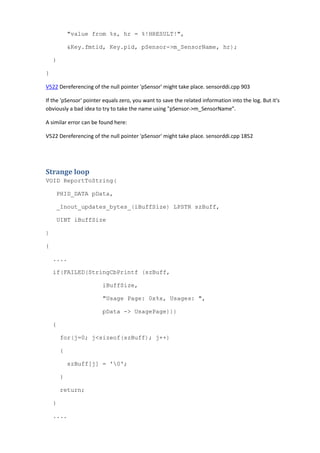 "value from %s, hr = %!HRESULT!", 
&Key.fmtid, Key.pid, pSensor->m_SensorName, hr); 
} 
} 
V522 Dereferencing of the null pointer 'pSensor' might take place. sensorddi.cpp 903 
If the 'pSensor' pointer equals zero, you want to save the related information into the log. But it's 
obviously a bad idea to try to take the name using "pSensor->m_SensorName". 
A similar error can be found here: 
V522 Dereferencing of the null pointer 'pSensor' might take place. sensorddi.cpp 1852 
Strange loop 
VOID ReportToString( 
PHID_DATA pData, 
_Inout_updates_bytes_(iBuffSize) LPSTR szBuff, 
UINT iBuffSize 
) 
{ 
.... 
if(FAILED(StringCbPrintf (szBuff, 
iBuffSize, 
"Usage Page: 0x%x, Usages: ", 
pData -> UsagePage))) 
{ 
for(j=0; j<sizeof(szBuff); j++) 
{ 
szBuff[j] = '0'; 
} 
return; 
} 
.... 
 