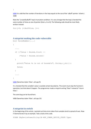 } 
V604 It is odd that the number of iterations in the loop equals to the size of the 'szBuff' pointer. hclient.c 
1688 
Note the "j<sizeof(szBuff)" loop's truncation condition. It is very strange that the loop is iterated the 
same number of times as size of pointer (that is, 4 or 8). The following code should be most likely 
written instead: 
for(j=0; j<iBuffSize; j++) 
A misprint making the code vulnerable 
bool ParseNumber(....) 
{ 
.... 
if ((*Value < Bounds.first) || 
(*Value > Bounds.second)) 
{ 
printf("Value %s is out of boundsn", String.c_str()); 
false; 
} 
.... 
} 
V606 Ownerless token 'false'. util.cpp 91 
It is checked that the variable's value is outside certain boundaries. This event must stop the function's 
operation, but that doesn't happen. The programmer made a misprint writing "false" instead of "return 
false;". 
The same bug can be found here: 
V606 Ownerless token 'false'. util.cpp 131 
A misprint in switch 
In the beginning of the article, I pointed out that errors taken from samples tend to spread all over. Now 
I'll demonstrate it by an example. Take a look at this code. 
PCHAR DbgDevicePowerString(IN WDF_POWER_DEVICE_STATE Type) 
 