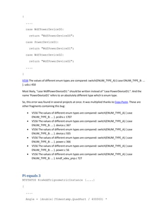 { 
.... 
case WdfPowerDeviceD0: 
return "WdfPowerDeviceD0"; 
case PowerDeviceD1: 
return "WdfPowerDeviceD1"; 
case WdfPowerDeviceD2: 
return "WdfPowerDeviceD2"; 
.... 
} 
V556 The values of different enum types are compared: switch(ENUM_TYPE_A) { case ENUM_TYPE_B: ... 
}. usb.c 450 
Most likely, "case WdfPowerDeviceD1:" should be written instead of "case PowerDeviceD1:". And the 
name 'PowerDeviceD1' refers to an absolutely different type which is enum type. 
So, this error was found in several projects at once. It was multiplied thanks to Copy-Paste. These are 
other fragments containing this bug: 
• V556 The values of different enum types are compared: switch(ENUM_TYPE_A) { case 
ENUM_TYPE_B: ... }. pcidrv.c 1707 
• V556 The values of different enum types are compared: switch(ENUM_TYPE_A) { case 
ENUM_TYPE_B: ... }. device.c 367 
• V556 The values of different enum types are compared: switch(ENUM_TYPE_A) { case 
ENUM_TYPE_B: ... }. device.c 935 
• V556 The values of different enum types are compared: switch(ENUM_TYPE_A) { case 
ENUM_TYPE_B: ... }. power.c 366 
• V556 The values of different enum types are compared: switch(ENUM_TYPE_A) { case 
ENUM_TYPE_B: ... }. power.c 56 
• V556 The values of different enum types are compared: switch(ENUM_TYPE_A) { case 
ENUM_TYPE_B: ... }. kmdf_vdev_pnp.c 727 
Pi equals 3 
NTSTATUS KcsAddTrignometricInstance (....) 
{ 
.... 
Angle = (double)(Timestamp.QuadPart / 400000) * 
 