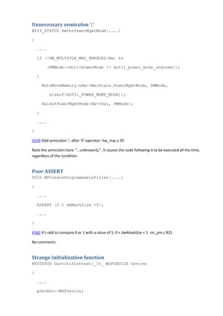 Unnecessary semicolon ';' 
NDIS_STATUS HwSetPowerMgmtMode(....) 
{ 
.... 
if (!HW_MULTIPLE_MAC_ENABLED(Hw) && 
(PMMode->dot11PowerMode != dot11_power_mode_unknown)); 
{ 
NdisMoveMemory(&Hw->MacState.PowerMgmtMode, PMMode, 
sizeof(DOT11_POWER_MGMT_MODE)); 
HalSetPowerMgmtMode(Hw->Hal, PMMode); 
} 
.... 
} 
V529 Odd semicolon ';' after 'if' operator. hw_mac.c 95 
Note the semicolon here: "...unknown));". It causes the code following it to be executed all the time, 
regardless of the condition. 
Poor ASSERT 
VOID MPCreateProgrammableFilter(....) 
{ 
.... 
ASSERT (0 < dwMaskSize <5); 
.... 
} 
V562 It's odd to compare 0 or 1 with a value of 5: 0 < dwMaskSize < 5. nic_pm.c 825 
No comments. 
Strange initialization function 
NTSTATUS UartInitContext(_In_ WDFDEVICE Device) 
{ 
.... 
pDevExt->WdfDevice; 
 