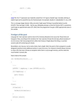 (22/7) / 180; 
.... 
} 
V636 The '22 / 7' expression was implicitly casted from 'int' type to 'double' type. Consider utilizing an 
explicit type cast to avoid the loss of a fractional part. An example: double A = (double)(X) / Y;. kcs.c 239 
This is a strange integer division. Why not write 3 right away? Perhaps it would be better to write 
(22.0/7). Then we'd get 3.1428.... By the way, Wikipedia prompts us that the fraction 22/7 is sometimes 
used to get an approximate value of Pi. Well, then the programmer has got a VERY approximate value in 
this sample. 
Vestiges of the past 
Long ago the 'new' operator used to return 0 if a memory allocation error occurred. Those times are 
long gone. Now, according to the standard, the 'new' operator throws the std::bad_alloc() exception if 
an error occurs. But many programmers either don't know or forget about this thing, or use their 
ancient code still containing such checks. 
No problem, one may say. Just an extra check, that's alright. Well, the point is that a program is usually 
designed to perform some additional actions in case of an error. For instance it should release memory 
or close a file. But now it throws an exception when there is not enough memory, and the code that 
must handle it remains idle. 
Have a look at this sample: 
int SetHwidCallback(....) 
{ 
.... 
LPTSTR * tmpArray = new LPTSTR[cnt+2]; 
if(!tmpArray) { 
goto final; 
} 
.... 
final: 
if(hwlist) { 
DelMultiSz(hwlist); 
} 
return result; 
} 
 
